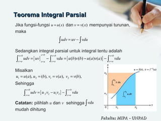 Teorema Integral ParsialTeorema Integral Parsial
Jika fungsi-fungsi             dan             mempunyai turunan, 
maka
   
 
Sedangkan integral parsial untuk integral tentu adalah
Misalkan
Sehingga
 
Catatan: pilihlah u dan v  sehingga 
mudah dihitung
( )u u x= ( )v v x=
udv uv vdu= −∫ ∫
[ ] [ ]( ) ( ) ( ) ( )
x bx b x b x b
x a x a x ax a
udv uv vdu u b v b u a v a vdu
== = =
= = ==
= − = − −∫ ∫ ∫
1 2 1 2( ), ( ), ( ), ( ),u u a u b v v a v v b= = = =
[ ]2 2 1 2
x b x b
x a x a
udv u v u v vdu
= =
= =
= − −∫ ∫
vdu∫
Fakultas MIPAFakultas MIPA -- UNPADUNPAD
 