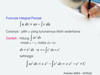 Formula Integral Parsial :
Caranya : pilih u yang turunannya lebih sederhana
Contoh : Hitung
     misal u = x, maka du=dx
                                
    sehingga 
u dv uv v du= − ∫∫
∫ dxex x
 
dxedv x
=
     
∫ ==⇒ xx
edxev
Ceexdxeexdxex xxxxx
+−=−= ∫∫
Fakultas MIPAFakultas MIPA -- UNPADUNPAD
 