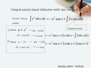 Integral parsial dapat dilakukan lebih dari satu kali
Contoh: Hitung
∫ dxxx sin2
Jawab 
2
xu =(i) Misal du = 2xdx
dv = sinxdx v=-cosx
2
cos 2 cosx x x xdx= − + ∫
Integral parsial
(ii) Misal   u = 2x du = 2dx
dv = cosx dx v = sinx
2
cos (2 sin 2sin )x x x x xdx= − + − ∫
2
cos 2 sin 2cosx x x x x C= − + + +
Fakultas MIPAFakultas MIPA -- UNPADUNPAD
 