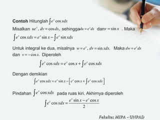 Contoh Hitunglah 
Misalkan                          sehingga              dan              . Maka 
                                               
Untuk integral ke dua, misalnya                                Maka  
dan                  Diperoleh
Dengan demikian
Pindahan                     pada ruas kiri. Akhirnya diperoleh
cosx
e xdx∫
, cos ,x
ue dv dx= x
du e dx= sinv x=
cos sin sinx x x
e xdx e x e xdx= −∫ ∫
, sin .x
w e dv xdx= = x
dw e dx=
cos .v x= −
cos cos cosx x x
e xdx e x e xdx= +∫ ∫
cosx
e xdx∫
sin cos
cos
2
x x
x e x e x
e xdx
−
=∫
Fakultas MIPAFakultas MIPA -- UNPADUNPAD
cos sin cos cosx x x x
e xdx e x e x e xdx = − +
 ∫ ∫
 
