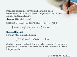 Pada contoh di atas, perhatikan bahwa kita dapat 
menyelesaikan                  karena integral tersebut kembali 
muncul pada ruas kanan.
Contoh  Hitunglah 
Misalkan                        sehingga                      , maka  
 
Rumus Reduksi
Formula atau rumus berbentuk
disebut  rumus    reduksi,  karena  nilai  pangkat  f  mengalami 
penurunan.  Formula  semacam  ini  biasa  ditemukan  dalam 
integral parsial.
cosx
e xdx∫
2
1
ln xdx∫
ln , ,u x dv dx= =
1
,du dx v x
x
= =
( ) ( ) ( ) ,n k
f x dx g x f x dx k n= + <∫ ∫
Fakultas MIPAFakultas MIPA -- UNPADUNPAD
[ ]
2 2 22
11 1 1
1
ln ln 2ln 2 2ln 2 1xdx x x x dx dx
x
= − = − = −∫ ∫ ∫
 