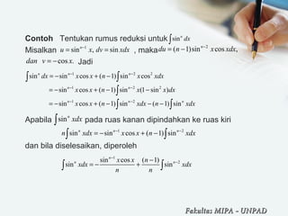 Contoh   Tentukan rumus reduksi untuk 
Misalkan                                   , maka                                 
                        Jadi
Apabila               pada ruas kanan dipindahkan ke ruas kiri
dan bila diselesaikan, diperoleh
 
sinn
dx∫
1
sin , sinn
u x dv xdx−
= =
2
( 1)sin cos ,n
du n x xdx−
= −
cos .dan v x= −
1 2 2
1 2 2
1 2
sin sin cos ( 1) sin cos
sin cos ( 1) sin (1 sin )
sin cos ( 1) sin ( 1) sin
n n n
n n
n n n
dx x x n x xdx
x x n x x dx
x x n xdx n xdx
− −
− −
− −
= − + −
= − + − −
= − + − − −
∫ ∫
∫
∫ ∫
sinn
xdx∫
1 2
sin sin cos ( 1) sinn n n
n xdx x x n xdx− −
= − + −∫ ∫
1
2sin cos ( 1)
sin sin
n
n nx x n
xdx xdx
n n
−
−−
= − +∫ ∫
Fakultas MIPAFakultas MIPA -- UNPADUNPAD
 
