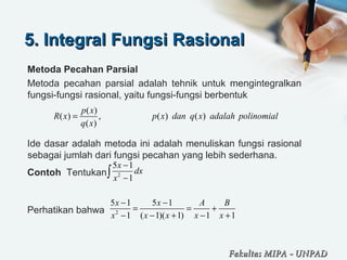 5. Integral Fungsi Rasional5. Integral Fungsi Rasional
Metoda Pecahan Parsial
Metoda  pecahan  parsial  adalah  tehnik  untuk  mengintegralkan 
fungsi-fungsi rasional, yaitu fungsi-fungsi berbentuk
Ide dasar adalah metoda ini adalah menuliskan fungsi rasional 
sebagai jumlah dari fungsi pecahan yang lebih sederhana.
Contoh  Tentukan 
Perhatikan bahwa 
( )
( ) , ( ) ( )
( )
p x
R x p x dan q x adalah polinomial
q x
=
2
5 1
1
x
dx
x
−
−∫
2
5 1 5 1
1 ( 1)( 1) 1 1
x x A B
x x x x x
− −
= = +
− − + − +
Fakultas MIPAFakultas MIPA -- UNPADUNPAD
 