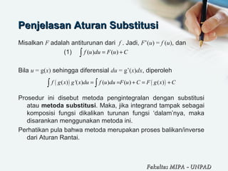 Penjelasan Aturan SubstitusiPenjelasan Aturan Substitusi
Misalkan F adalah antiturunan dari f . Jadi, F’(u) = f (u), dan
(1)
Bila u = g(x) sehingga diferensial du = g’(x)dx, diperoleh
Prosedur ini disebut metoda pengintegralan dengan substitusi
atau metoda substitusi. Maka, jika integrand tampak sebagai
komposisi fungsi dikalikan turunan fungsi ‘dalam’nya, maka
disarankan menggunakan metoda ini.
Perhatikan pula bahwa metoda merupakan proses balikan/inverse
dari Aturan Rantai.
( ) ( )f u du F u C= +∫
( ) ( )( ) '( ) ( ) ( ) ( )f g x g x du f u du F u C F g x C= = + = +∫ ∫
Fakultas MIPAFakultas MIPA -- UNPADUNPAD
 