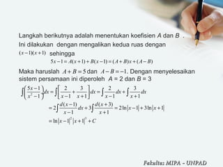 Langkah berikutnya adalah menentukan koefisien A dan B  . 
Ini dilakukan  dengan mengalikan kedua ruas dengan    
                  sehingga
Maka haruslah                dan                 . Dengan menyelesaikan 
sistem persamaan ini diperoleh  A = 2 dan B = 3
 
( 1)( 1)x x− +
5 1 ( 1) ( 1) ( ) ( )x A x B x A B x A B− = + + − = + + −
5A B+ = 1A B− = −
2
2 3
5 1 2 3 2 3
1 1 1 1 1
( 1) ( 3)
2 3 2ln 1 3ln 1
1 1
ln 1 1
x
dx dx dx dx
x x x x x
d x d x
dx x x
x x
x x C
−   
= + = + ÷  − − + − +   
− +
= + = − + +
− +
= − + +
∫ ∫ ∫ ∫
∫ ∫
Fakultas MIPAFakultas MIPA -- UNPADUNPAD
 