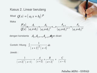 ( ) ( )
1
2 1
2
x x
dx
+ −
∫
( ) ( )Q x a x bi i
p= +
( )
( ) ( ) ( ) ( ) ( )p
ii
p
p
ii
p
iiii bxa
A
bxa
A
bxa
A
bxa
A
xQ
xP
+
+
+
++
+
+
+
≡ −
−
1
1
2
21
...
pp AAAA ,,...,, 121 −
( ) ( ) ( ) ( ) ( )2 2
1
2 12 1 2
A B C
x xx x x
= + +
+ −+ − +
Kasus 2. Linear berulang
Misal 
Maka 
dengan konstanta                               akan dicari
Contoh: Hitung 
Jawab :
Fakultas MIPAFakultas MIPA -- UNPADUNPAD
 