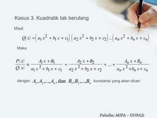       
( ) ( ) ( ) ( )Q x a x b x c a x b x c a x b x cn n n= + + + + + +1
2
1 1 2
2
2 2
2...
   ( )
( )
P x
Q x
A x B
a x b x c
A x B
a x b x c
A x B
a x b x c
n n
n n n
≡
+
+ +
+
+
+ +
+ +
+
+ +
1 1
1
2
1 1
2 2
2
2
2 2
2
...  
nn BBBAAA ,...,,dan,,...,, 2121
  
  
Kasus 3. Kuadratik tak berulang
Misal
Maka 
dengan   konstanta yang akan dicari
Fakultas MIPAFakultas MIPA -- UNPADUNPAD
 
