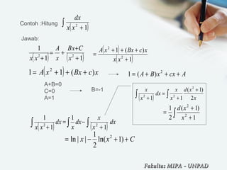 Contoh :Hitung
( )∫ + 12
xx
dx
( ) ( )11
1
22
+
+
+=
+ x
CxB
x
A
xx
( )
( )1
)(1
2
2
+
+++
=
xx
xcBxxA
Jawab:
( ) xcBxxA )(11 2
+++= AcxxBA +++= 2
)(1
A+B=0
C=0
A=1
B=-1
( ) ( ) dx
x
x
dx
x
dx
xx ∫∫∫ +
−=
+ 1
1
1
1
22
( ) ∫∫
+
+
=
+ x
xd
x
x
dx
x
x
2
)1(
11
2
22
∫ +
+
=
1
)1(
2
1
2
2
x
xd
Cxx ++−= )1ln(
2
1
||ln 2
Fakultas MIPAFakultas MIPA -- UNPADUNPAD
 