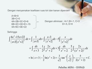 Dengan menyamakan koefisien ruas kiri dan kanan diperoleh
A+B=0
3B+C=0
4A+2B+3C+D=6
6B+2C+3D+E=-15
4A+6C+3E=22
Dengan eliminasi : A=1,B=-1, C=3
D=-5, E=0
( )( ) ( ) ( ) ( )∫∫ ∫∫ +
−
+
−
−
+
=
++
+−
dx
x
x
dx
x
x
dx
x
dx
xx
xx
22222
2
2
5
2
3
3
1
23
22156
∫ ∫∫∫ +
−
+
+
+
−
+
= dx
x
x
x
dx
dx
x
x
x
dx
2222
)2(
2
2
5
2
3
2
2
2
1
3
.
)2(2
5
2
tan
2
3
)2ln(
2
1
|3|ln 2
12
C
x
x
xx +
+
+





++−+= −
Sehingga
Fakultas MIPAFakultas MIPA -- UNPADUNPAD
 