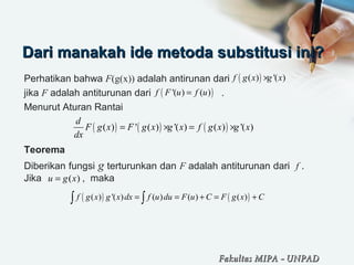 Dari manakah ide metoda substitusi ini?Dari manakah ide metoda substitusi ini?
Perhatikan bahwa F(g(x)) adalah antirunan dari
jika F adalah antiturunan dari .
Menurut Aturan Rantai
Teorema
Diberikan fungsi g terturunkan dan F adalah antiturunan dari f .
Jika , maka
( )( ) '( )f g x g x×
( )'( ) ( )f F u f u=
( ) ( ) ( )( ) ' ( ) '( ) ( ) '( )
d
F g x F g x g x f g x g x
dx
= × = ×
( )u g x=
( ) ( )( ) '( ) ( ) ( ) ( )f g x g x dx f u du F u C F g x C= = + = +∫ ∫
Fakultas MIPAFakultas MIPA -- UNPADUNPAD
 