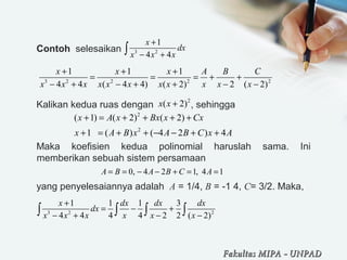 Contoh selesaikan
Kalikan kedua ruas dengan , sehingga
Maka koefisien kedua polinomial haruslah sama. Ini
memberikan sebuah sistem persamaan
yang penyelesaiannya adalah A = 1/4, B = -1 4, C= 3/2. Maka,
3 2
1
4 4
x
dx
x x x
+
− +∫
3 2 2 2 2
1 1 1
4 4 ( 4 4) ( 2) 2 ( 2)
x x x A B C
x x x x x x x x x x x
+ + +
= = = + +
− + − + + − −
2
( 2)x x +
2
2
( 1) ( 2) ( 2)
1 ( ) ( 4 2 ) 4
x A x Bx x Cx
x A B x A B C x A
+ = + + + +
+ = + + − − + +
0, 4 2 1, 4 1A B A B C A= = − − + = =
3 2 2
1 1 1 3
4 4 4 4 2 2 ( 2)
x dx dx dx
dx
x x x x x x
+
= − +
− + − −∫ ∫ ∫ ∫
Fakultas MIPAFakultas MIPA -- UNPADUNPAD
 