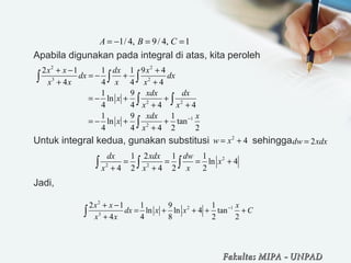 Apabila digunakan pada integral di atas, kita peroleh
Untuk integral kedua, gunakan substitusi sehingga
Jadi,
1/ 4, 9/ 4, 1A B C= − = =
2 2
3 2
2 2
1
2
2 1 1 1 9 4
4 4 4 4
1 9
ln
4 4 4 4
1 9 1
ln tan
4 4 4 2 2
x x dx x
dx dx
x x x x
xdx dx
x
x x
xdx x
x
x
−
+ − +
= − +
+ +
= − + +
+ +
= − + +
+
∫ ∫ ∫
∫ ∫
∫
2
4w x= + 2dw xdx=
2
2 2
1 2 1 1
ln 4
4 2 4 2 2
dx xdx dw
x
x x x
= = = +
+ +∫ ∫ ∫
2
2 1
3
2 1 1 9 1
ln ln 4 tan
4 4 8 2 2
x x x
dx x x C
x x
−+ −
= + + + +
+∫
Fakultas MIPAFakultas MIPA -- UNPADUNPAD
 