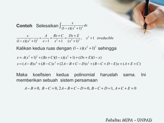 Contoh Selesaikan
Kalikan kedua ruas dengan sehingga
Maka koefisien kedua polinomial haruslah sama. Ini
memberikan sebuah sistem persamaan
2 2
(1 )( 1)
x
dx
x x− +∫
2
2 2 2 2 2
, 1
(1 )( 1) 1 1 ( 1)
x A Bx C Dx E
x irreducible
x x x x x
+ +
= = = +
− + − + +
2 2
(1 )( 1)x x− +
2 2 2
4 3 2
( 1) ( )(1 )( 1) ( )(1 )
( ) ( ) (2 ) ( ) ( )
x A x Bx C x x Dx E x
x A B x B C x A B C D x B C D E x A E C
= + + + − + + + −
= − + − + − + − + − + − + + +
0, 0, 2 0, 1, 0A B B C A B C D B C D A C E− = − = − + − = − + = + + =
Fakultas MIPAFakultas MIPA -- UNPADUNPAD
 