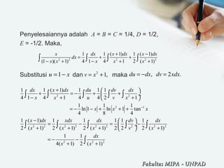 Penyelesaiannya adalah A = B = C = 1/4, D = 1/2,
E = -1/2. Maka,
Substitusi dan maka
2 2 2 2 2
1 1 ( 1) 1 ( 1)
(1 )( 1) 4 1 4 1 2 ( 1)
x dx x dx x dx
dx
x x x x x
+ −
= + +
− + − + +∫ ∫ ∫ ∫
1u x= − 2
1,v x= + , 2 .du dx dv xdx= − =
2 2
2 1
2 2 2 2 2 2 2 2 2
2 2 2
1 1 ( 1) 1 1 1
4 1 4 1 4 4 2 1
1 1 1
ln 1 ln 1 tan
4 8 4
1 ( 1) 1 1 1 1 1
2 ( 1) 2 ( 1) 2 ( 1) 2 2 2 ( 1)
1 1
4( 1) 2 ( 1)
dx x dx du dv dx
x x u v x
x x x
x dx xdx dx dv dx
x x x v x
dx
x x
−
+  
+ = − + + ÷
− + + 
= − − + + +
−  
= − = − ÷
+ + + + 
= − −
+ +
∫ ∫ ∫ ∫ ∫
∫ ∫ ∫ ∫ ∫
∫
Fakultas MIPAFakultas MIPA -- UNPADUNPAD
 