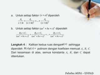 a. Untuk setiap faktor diperoleh
b. Untuk setiap faktor diperoleh
Langkah 4 : Kalikan kedua ruas dengan sehingga
diperoleh polinom dengan koefisien memuat Ai, Bi, Ci
Dari kesamaan di atas, semua konstanta Ai, Bi, dan Ci dapat
ditentukan.
( )k
x a+
1 2
2
...
( ) ( )
k
k
AA A
x x x
+ + +
+ α + α + α
2
( )k
ax bx c+ +
1 1 2 2
2 1 2 2 2
...
( ) ( ) ( )
k k
k
B x CB x C B x C
ax bx c ax bx c ax bx c
++ +
+ + +
+ + + + + +
( )q x
( ) ( )R x q x =
Fakultas MIPAFakultas MIPA -- UNPADUNPAD
 