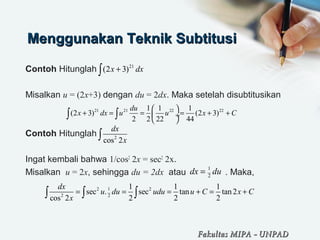 Menggunakan Teknik SubtitusiMenggunakan Teknik Subtitusi
Contoh Hitunglah
Misalkan u = (2x+3) dengan du = 2dx. Maka setelah disubtitusikan
Contoh Hitunglah
Ingat kembali bahwa 1/cos2
2x = sec2
2x.
Misalkan u = 2x, sehingga du = 2dx atau . Maka,
21
(2 3)x dx+∫
21 21 22 221 1 1
(2 3) (2 3)
2 2 22 44
du
x dx u u x C
 
+ = = = + + ÷
 
∫ ∫
2
cos 2
dx
x∫
12 2
2 2
1 1 1
sec . sec tan tan2
cos 2 2 2 2
dx
u du udu u C x C
x
= = = + = +∫ ∫ ∫
Fakultas MIPAFakultas MIPA -- UNPADUNPAD
1
2
dx du=
 