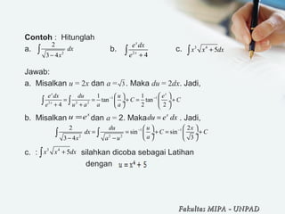 Contoh : Hitunglah
a. b. c.
Jawab:
a. Misalkan u = 2x dan a = . Maka du = 2dx. Jadi,
b. Misalkan dan a = 2. Maka . Jadi,
c. : silahkan dicoba sebagai Latihan
dengan
2
2
3 4
dx
x−
∫ 2
4
x
x
e dx
e +∫
3 4
5x x dx+∫
1 1
2 2 2
2 2
sin sin
33 4
du u x
dx C C
ax a u
− −   
= = + = + ÷  ÷
   − −
∫ ∫
3
x
u e= x
du e dx=
1 1
2 2 2
1 1
tan tan
4 2 2
x x
x
e dx du u e
C C
e u a a a
− −   
= = + = + ÷ ÷
+ +    
∫ ∫
3 4
5x x dx+∫
Fakultas MIPAFakultas MIPA -- UNPADUNPAD
 