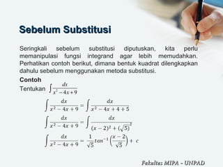 Sebelum SubstitusiSebelum Substitusi
Seringkali sebelum substitusi diputuskan, kita perlu
memanipulasi fungsi integrand agar lebih memudahkan.
Perhatikan contoh berikut, dimana bentuk kuadrat dilengkapkan
dahulu sebelum menggunakan metoda substitusi.
Contoh
Tentukan 2
4 9
dx
x x− +∫
Fakultas MIPAFakultas MIPA -- UNPADUNPAD
 