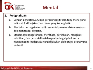 Kelompok Kerja Literasi Keuangan
Mental
12
2. Pengetahuan
a. Dengan pengetahuan, bisa berpikir positif dan tahu mana yang
baik untuk dikerjakan dan mana yang kurang baik.
b. Bisa tahu berbagai alternatif cara untuk memecahkan masalah
dan menggapai peluang.
c. Menambah pengetahuan: membaca, bersekolah, mengikuti
pelatihan, dan bersosialisasi dengan berbagai pihak serta
mengamati terhadap apa yang dilakukan oleh orang-orang yang
berhasil.
 