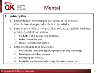 Kelompok Kerja Literasi Keuangan
Mental
13
3. Ketrampilan
a. Sesuai dengan kemampuan dan secara terus menerus
ditumbuhkembangkan/dilatih dan dipraktikkan.
b. Keterampilan ini bisa menghasilkan sesuatu yang lebih berharga,
produktif, efektif dan efisien.
1) Produktif = lebih banyak yang dihasilkan
2) Efektif = cepat berhasil
3) Efisien = hemat untuk berhasil
c. Ketrampilan di bidang keuangan :
1) Keterampilan untuk mendapatkan penghasilan yang lebih tinggi
2) Membagi peruntukan keuangan
3) Menabung dan investasi.
4) Kegagalan = pelajaran yang berharga bila segera bangkit lagi.
 