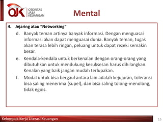 Kelompok Kerja Literasi Keuangan
Mental
15
4. Jejaring atau “Networking”
d. Banyak teman artinya banyak informasi. Dengan menguasai
informasi akan dapat menguasai dunia. Banyak teman, tugas
akan terasa lebih ringan, peluang untuk dapat rezeki semakin
besar.
e. Kendala-kendala untuk berkenalan dengan orang-orang yang
dibutuhkan untuk mendukung kesuksesan harus dihilangkan.
Kenalan yang baik jangan mudah terlupakan.
f. Modal untuk bisa bergaul antara lain adalah kejujuran, toleransi
bisa saling menerima (supel), dan bisa saling tolong-menolong,
tidak egois.
 