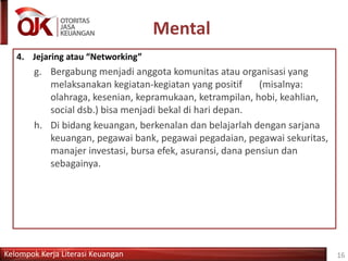 Kelompok Kerja Literasi Keuangan
Mental
16
4. Jejaring atau “Networking”
g. Bergabung menjadi anggota komunitas atau organisasi yang
melaksanakan kegiatan-kegiatan yang positif (misalnya:
olahraga, kesenian, kepramukaan, ketrampilan, hobi, keahlian,
social dsb.) bisa menjadi bekal di hari depan.
h. Di bidang keuangan, berkenalan dan belajarlah dengan sarjana
keuangan, pegawai bank, pegawai pegadaian, pegawai sekuritas,
manajer investasi, bursa efek, asuransi, dana pensiun dan
sebagainya.
 