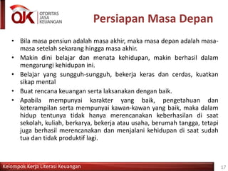 Kelompok Kerja Literasi Keuangan
Persiapan Masa Depan
• Bila masa pensiun adalah masa akhir, maka masa depan adalah masa-
masa setelah sekarang hingga masa akhir.
• Makin dini belajar dan menata kehidupan, makin berhasil dalam
mengarungi kehidupan ini.
• Belajar yang sungguh-sungguh, bekerja keras dan cerdas, kuatkan
sikap mental
• Buat rencana keuangan serta laksanakan dengan baik.
• Apabila mempunyai karakter yang baik, pengetahuan dan
keterampilan serta mempunyai kawan-kawan yang baik, maka dalam
hidup tentunya tidak hanya merencanakan keberhasilan di saat
sekolah, kuliah, berkarya, bekerja atau usaha, berumah tangga, tetapi
juga berhasil merencanakan dan menjalani kehidupan di saat sudah
tua dan tidak produktif lagi.
17
 