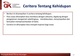 Kelompok Kerja Literasi Keuangan
Ceritera Tentang Kehidupan
18
• Berikut ini disampaikan 5 ceritera tentang kehidupan.
• Para siswa diharapkan bisa membaca dengan seksama, digabung dengan
pengalaman mengamati sekelilingnya, mendiskusikan, menyimpulkan dan
kemudian mempresentasikan di kelas.
• Ceritera ini diharapkan bisa menjadi inspirasi bagi siswa.
 