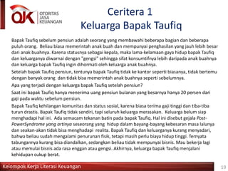 Kelompok Kerja Literasi Keuangan
Ceritera 1
Keluarga Bapak Taufiq
Bapak Taufiq sebelum pensiun adalah seorang yang membawahi beberapa bagian dan beberapa
puluh orang. Beliau biasa memerintah anak buah dan mempunyai penghasilan yang jauh lebih besar
dari anak buahnya. Karena statusnya sebagai kepala, maka lama-kelamaan gaya hidup bapak Taufiq
dan keluarganya diwarnai dengan "gengsi" sehingga sifat konsumtifnya lebih daripada anak buahnya
dan keluarga bapak Taufiq ingin dihormati oleh keluarga anak buahnya.
Setelah bapak Taufiq pensiun, tentunya bapak Taufiq tidak ke kantor seperti biasanya, tidak bertemu
dengan banyak orang dan tidak bisa memerintah anak buahnya seperti sebelumnya.
Apa yang terjadi dengan keluarga bapak Taufiq setelah pensiun?
Saat ini bapak Taufiq hanya menerima uang pensiun bulanan yang besarnya hanya 20 persen dari
gaji pada waktu sebelum pensiun.
Bapak Taufiq kehilangan komunitas dan status sosial, karena biasa terima gaji tinggi dan tiba-tiba
turun drastis. Bapak Taufiq tidak sendiri, tapi seluruh keluarga merasakan. Keluarga belum siap
menghadapi hal ini. Ada semacam tekanan batin pada bapak Taufiq. Hal ini disebut gejala Post-
PowerSyndrome yang artinya seseorang yang hidup dalam bayang-bayang kebesaran masa lalunya
dan seakan-akan tidak bisa menghadapi realita. Bapak Taufiq dan keluarganya kurang menyadari,
bahwa beliau sudah mengalami penurunan fisik, tetapi masih perlu biaya hidup tinggi. Ternyata
tabungannya kurang bisa diandalkan, sedangkan beliau tidak mempunyai bisnis. Mau bekerja lagi
atau memulai bisnis ada rasa enggan atau gengsi. Akhirnya, keluarga bapak Taufiq menjalani
kehidupan cukup berat.
19
 