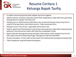 Kelompok Kerja Literasi Keuangan
Resume Ceritera 1
Keluarga Bapak Taufiq
20
• Ini adalah nyata yang dijumpai pada sebagian pensiunan pegawai.
• Sebelum pensiun: pimpinan yang biasa memerintah, bergaji besar, pingin dihormati, gaya hidup
keluarga diwarnai “gengsi” dan konsumtif
• Setelah pensiun: tidak ke kantor, tidak ketemu dan memerintah banyak orang, hanya terima
uang 20 % dari gaji waktu masih belum pensiun. Tidak mempunyai bisnis.
• Keluarga merasa “ikut pensiun”, agak kaget karena belum siap.
• Terkena gejala Post-PowerSyndrome yang artinya seseorang yang hidup dalam bayang-bayang
kebesaran masa lalunya dan seakan-akan tidak bisa menghadapi realita.
• Bapak Taufiq dan keluarganya kurang menyadari, bahwa beliau sudah mengalami penurunan
fisik, tetapi masih perlu biaya hidup tinggi. Tabungannya tidak bisa diandalkan
• Kurang menyiapkan mental, tidak merencanakan dan melaksanakan keuangannya dengan baik.
• Tidak mengajarkan yang baik kepada keluarganya.
 