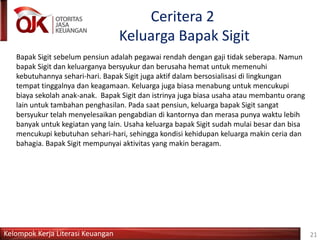 Kelompok Kerja Literasi Keuangan
Ceritera 2
Keluarga Bapak Sigit
Bapak Sigit sebelum pensiun adalah pegawai rendah dengan gaji tidak seberapa. Namun
bapak Sigit dan keluarganya bersyukur dan berusaha hemat untuk memenuhi
kebutuhannya sehari-hari. Bapak Sigit juga aktif dalam bersosialisasi di lingkungan
tempat tinggalnya dan keagamaan. Keluarga juga biasa menabung untuk mencukupi
biaya sekolah anak-anak. Bapak Sigit dan istrinya juga biasa usaha atau membantu orang
lain untuk tambahan penghasilan. Pada saat pensiun, keluarga bapak Sigit sangat
bersyukur telah menyelesaikan pengabdian di kantornya dan merasa punya waktu lebih
banyak untuk kegiatan yang lain. Usaha keluarga bapak Sigit sudah mulai besar dan bisa
mencukupi kebutuhan sehari-hari, sehingga kondisi kehidupan keluarga makin ceria dan
bahagia. Bapak Sigit mempunyai aktivitas yang makin beragam.
21
 