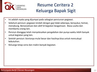 Kelompok Kerja Literasi Keuangan
Resume Ceritera 2
Keluarga Bapak Sigit
22
• Ini adalah nyata yang dijumpai pada sebagian pensiunan pegawai.
• Sebelum pensiun: pegawai rendah dengan gaji tidak seberapa, bersyukur, hemat,
menabung. Bersosialisasi dan aktif di kegiatan keagamaan. Biasa usaha dan
membantu orang lain.
• Pensiun dianggap telah menyelesaikan pengabdian dan punya waktu lebih banyak
untuk kegiatan yang lain.
• Setelah pensiun: bisnisnya mulai besar dan hasilnya bisa untuk mencukupi
kebutuhan.
• Keluarga tetap ceria dan makin banyak kegiatan.
 