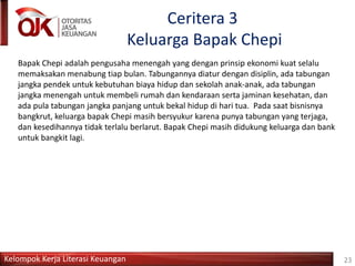 Kelompok Kerja Literasi Keuangan
Ceritera 3
Keluarga Bapak Chepi
Bapak Chepi adalah pengusaha menengah yang dengan prinsip ekonomi kuat selalu
memaksakan menabung tiap bulan. Tabungannya diatur dengan disiplin, ada tabungan
jangka pendek untuk kebutuhan biaya hidup dan sekolah anak-anak, ada tabungan
jangka menengah untuk membeli rumah dan kendaraan serta jaminan kesehatan, dan
ada pula tabungan jangka panjang untuk bekal hidup di hari tua. Pada saat bisnisnya
bangkrut, keluarga bapak Chepi masih bersyukur karena punya tabungan yang terjaga,
dan kesedihannya tidak terlalu berlarut. Bapak Chepi masih didukung keluarga dan bank
untuk bangkit lagi.
23
 