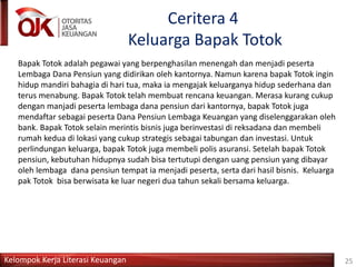 Kelompok Kerja Literasi Keuangan
Ceritera 4
Keluarga Bapak Totok
Bapak Totok adalah pegawai yang berpenghasilan menengah dan menjadi peserta
Lembaga Dana Pensiun yang didirikan oleh kantornya. Namun karena bapak Totok ingin
hidup mandiri bahagia di hari tua, maka ia mengajak keluarganya hidup sederhana dan
terus menabung. Bapak Totok telah membuat rencana keuangan. Merasa kurang cukup
dengan manjadi peserta lembaga dana pensiun dari kantornya, bapak Totok juga
mendaftar sebagai peserta Dana Pensiun Lembaga Keuangan yang diselenggarakan oleh
bank. Bapak Totok selain merintis bisnis juga berinvestasi di reksadana dan membeli
rumah kedua di lokasi yang cukup strategis sebagai tabungan dan investasi. Untuk
perlindungan keluarga, bapak Totok juga membeli polis asuransi. Setelah bapak Totok
pensiun, kebutuhan hidupnya sudah bisa tertutupi dengan uang pensiun yang dibayar
oleh lembaga dana pensiun tempat ia menjadi peserta, serta dari hasil bisnis. Keluarga
pak Totok bisa berwisata ke luar negeri dua tahun sekali bersama keluarga.
25
 