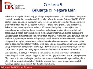 Kelompok Kerja Literasi Keuangan
Ceritera 5
Keluarga di Negara Lain
Pekerja di Malaysia, termasuk juga Tenaga Kerja Indonesia (TKI) di Malaysia diwajibkan
menjadi peserta dan menabung di Kumpulan Wang Simpanan Pekerja (KWSP). KWSP
adalah badan pengelola kumpulan uang iuran bagi pekerja yang didirikan dan dijamin
oleh Pemerintah Malaysia. Seperti Asuransi Tenaga Kerja (ASTEK) bila di Idonesia.
Pekerja harus membayar iuran sebesar 12 persen dari gajinya dan majikan atau
perusahaannya wajib membayar iuran bagi pekerjanya sekitar 13 persen dari gaji
pekerjanya. Dengan demikian pekerja mempunyai simpanan 25 persen dari gajinya.
Uang tersebut diinvestasikan dan Pemerintah Malaysia menjamin uang tersebut tumbuh
minimal 2,5 persen per tahun. Bila pekerja sudah berusia sekitar 40 tahun, ia boleh
mengambil sebagian dananya untuk keperluan kesehatan atau membeli rumah, dan
sisanya akan diambil bila berhenti bekerja pada usia pensiun atau keluar dari Malaysia.
Dengan demikian para pekerja di Malaysia termasuk keluarganya mempunyai jaminan
untuk hari tua. (Sumber : Kunjungan Asosiasi Dana Pensiun ke KWSP tahun 2012)
Di negara lain, misalnya di Amerika dan Australia, masyarakatnya sudah terbiasa
menabung antara 20 persen hingga 60 persen dari gaji masa aktif untuk bekal pensiun.
Oleh karena itu mereka begitu pensiun mempunyai bekal untuk hidup dan bisa jalan-
jalan ke luar negeri setiap tahun, baik itu pegawai tinggi maupun pegawai rendah.
Kuncinya adalah biasa hemat dan disiplin menabung.
27
 