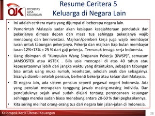 Kelompok Kerja Literasi Keuangan
Resume Ceritera 5
Keluarga di Negara Lain
28
• Ini adalah ceritera nyata yang dijumpai di beberapa negara lain.
• Pemerintah Malaysia sadar akan kesiapan kesejahteraan penduduk dan
pekerjanya dimasa depan dan masa tua sehingga pekerjanya wajib
menabung dan berinvestasi. Majikan/pemberi kerja juga wajib membayar
iuran untuk tabungan pekerjanya. Pekerja dan majikan tiap bulan membayar
iuran 12%+13% = 25 % dari gaji pekerja. Termasuk tenaga kerja Indonesia.
• Uang disimpan di “Kumpulan Wang Simpanan Pekerja (KWSP)”, semacam
JAMSOSTEK atau ASTEK . Bila usia mencapai di atas 40 tahun atau
kepesertaannya lebih dari jangka waktu yang ditentukan, sebagian tabungan
bisa untuk uang muka rumah, kesehatan, sekolah anak dan sebagainya.
Sisanya diambil setelah pensiun, berhenti bekerja atau keluar dari Malaysia.
• Di negara lain, ada sistem pensiun seperti pegawai negeri Indonesia. Ada
yang pensiun merupakan tanggung jawab masing-masing individu. Dan
penduduknya sejah awal sudah diajari tentang perencanaan keuangan
sehingga mereka sudah biasa menabung antara 20-60 % dari peghasilannya.
• Kita sering melihat orang-orang tua dari negara lain jalan-jalan di Indonesia.
 