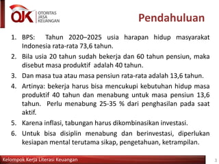 Kelompok Kerja Literasi Keuangan
Pendahuluan
1. BPS: Tahun 2020–2025 usia harapan hidup masyarakat
Indonesia rata-rata 73,6 tahun.
2. Bila usia 20 tahun sudah bekerja dan 60 tahun pensiun, maka
disebut masa produktif adalah 40 tahun.
3. Dan masa tua atau masa pensiun rata-rata adalah 13,6 tahun.
4. Artinya: bekerja harus bisa mencukupi kebutuhan hidup masa
produktif 40 tahun dan menabung untuk masa pensiun 13,6
tahun. Perlu menabung 25-35 % dari penghasilan pada saat
aktif.
5. Karena inflasi, tabungan harus dikombinasikan investasi.
6. Untuk bisa disiplin menabung dan berinvestasi, diperlukan
kesiapan mental terutama sikap, pengetahuan, ketrampilan.
3
 