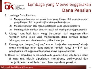Kelompok Kerja Literasi Keuangan
Lembaga yang Menyelenggarakan
Dana Pensiun
6. Lembaga Dana Pensiun:
1) Mengumpulkan dan mengelola iuran yang dibayar oleh pesertanya dan
yang dibayar oleh negara/majikan/tempat bekerjanya
2) Mengembangkan atau menginvestasikan uang yang dikelolanya
3) Membayarkan manfaat pensiun sesuai hak masing-masing pesertanya.
7. Adanya kontribusi iuran yang bersumber dari negara/majikan
/pemberi kerja inilah yang membedakan dana pensiun dengan
tabungan, asuransi atau investasi pribadi lainnya.
8. Kesanggupan Negara/majikan/pemberi kerja dan karyawan/pekerja
untuk membayar iuran dana pensiun rendah, hanya 3 – 8 % dari
penghasilan sehingga manfaat pensiunnya juga akan kecil.
9. Hanya dari satu dana pensiun belum bisa mencukupi kebutuhan hidup
di masa tua. Masih diperlukan menabung, berinvestasi dan
menjadi peserta lebih dari satu lembaga dana pensiun.
30
 