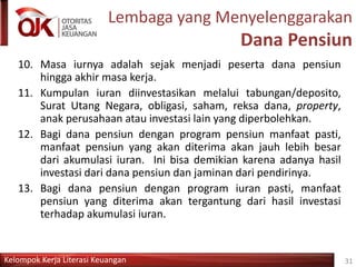 Kelompok Kerja Literasi Keuangan
Lembaga yang Menyelenggarakan
Dana Pensiun
10. Masa iurnya adalah sejak menjadi peserta dana pensiun
hingga akhir masa kerja.
11. Kumpulan iuran diinvestasikan melalui tabungan/deposito,
Surat Utang Negara, obligasi, saham, reksa dana, property,
anak perusahaan atau investasi lain yang diperbolehkan.
12. Bagi dana pensiun dengan program pensiun manfaat pasti,
manfaat pensiun yang akan diterima akan jauh lebih besar
dari akumulasi iuran. Ini bisa demikian karena adanya hasil
investasi dari dana pensiun dan jaminan dari pendirinya.
13. Bagi dana pensiun dengan program iuran pasti, manfaat
pensiun yang diterima akan tergantung dari hasil investasi
terhadap akumulasi iuran.
31
 