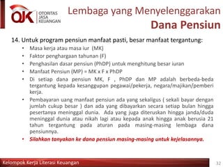 Kelompok Kerja Literasi Keuangan
Lembaga yang Menyelenggarakan
Dana Pensiun
14. Untuk program pensiun manfaat pasti, besar manfaat tergantung:
• Masa kerja atau masa iur (MK)
• Faktor penghargaan tahunan (F)
• Penghasilan dasar pensiun (PhDP) untuk menghitung besar iuran
• Manfaat Pensiun (MP) = MK x F x PhDP
• Di setiap dana pensiun MK, F , PhDP dan MP adalah berbeda-beda
tergantung kepada kesanggupan pegawai/pekerja, negara/majikan/pemberi
kerja.
• Pembayaran uang manfaat pensiun ada yang sekaligus ( sekali bayar dengan
jumlah cukup besar ) dan ada yang dibayarkan secara setiap bulan hingga
pesertanya meninggal dunia. Ada yang juga diteruskan hingga janda/duda
meninggal dunia atau nikah lagi atau kepada anak hingga anak berusia 21
tahun tergantung pada aturan pada masing-masing lembaga dana
pensiunnya.
• Silahkan tanyakan ke dana pensiun masing-masing untuk kejelasannya.
32
 