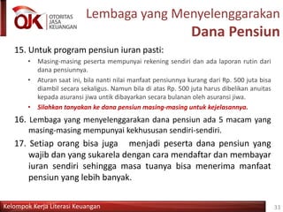 Kelompok Kerja Literasi Keuangan
Lembaga yang Menyelenggarakan
Dana Pensiun
15. Untuk program pensiun iuran pasti:
• Masing-masing peserta mempunyai rekening sendiri dan ada laporan rutin dari
dana pensiunnya.
• Aturan saat ini, bila nanti nilai manfaat pensiunnya kurang dari Rp. 500 juta bisa
diambil secara sekaligus. Namun bila di atas Rp. 500 juta harus dibelikan anuitas
kepada asuransi jiwa untik dibayarkan secara bulanan oleh asuransi jiwa.
• Silahkan tanyakan ke dana pensiun masing-masing untuk kejelasannya.
16. Lembaga yang menyelenggarakan dana pensiun ada 5 macam yang
masing-masing mempunyai kekhususan sendiri-sendiri.
17. Setiap orang bisa juga menjadi peserta dana pensiun yang
wajib dan yang sukarela dengan cara mendaftar dan membayar
iuran sendiri sehingga masa tuanya bisa menerima manfaat
pensiun yang lebih banyak.
33
 