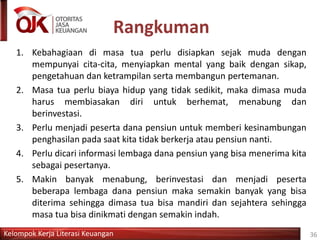 Kelompok Kerja Literasi Keuangan
Rangkuman
36
1. Kebahagiaan di masa tua perlu disiapkan sejak muda dengan
mempunyai cita-cita, menyiapkan mental yang baik dengan sikap,
pengetahuan dan ketrampilan serta membangun pertemanan.
2. Masa tua perlu biaya hidup yang tidak sedikit, maka dimasa muda
harus membiasakan diri untuk berhemat, menabung dan
berinvestasi.
3. Perlu menjadi peserta dana pensiun untuk memberi kesinambungan
penghasilan pada saat kita tidak berkerja atau pensiun nanti.
4. Perlu dicari informasi lembaga dana pensiun yang bisa menerima kita
sebagai pesertanya.
5. Makin banyak menabung, berinvestasi dan menjadi peserta
beberapa lembaga dana pensiun maka semakin banyak yang bisa
diterima sehingga dimasa tua bisa mandiri dan sejahtera sehingga
masa tua bisa dinikmati dengan semakin indah.
 