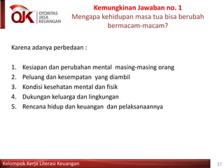 Kelompok Kerja Literasi Keuangan
Kemungkinan Jawaban no. 1
Mengapa kehidupan masa tua bisa berubah
bermacam-macam?
37
Karena adanya perbedaan :
1. Kesiapan dan perubahan mental masing-masing orang
2. Peluang dan kesempatan yang diambil
3. Kondisi kesehatan mental dan fisik
4. Dukungan keluarga dan lingkungan
5. Rencana hidup dan keuangan dan pelaksanaannya
 