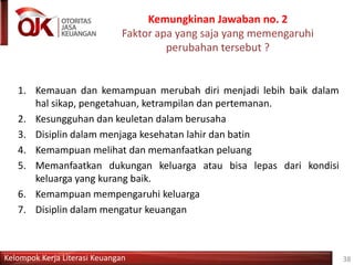 Kelompok Kerja Literasi Keuangan
Kemungkinan Jawaban no. 2
Faktor apa yang saja yang memengaruhi
perubahan tersebut ?
38
1. Kemauan dan kemampuan merubah diri menjadi lebih baik dalam
hal sikap, pengetahuan, ketrampilan dan pertemanan.
2. Kesungguhan dan keuletan dalam berusaha
3. Disiplin dalam menjaga kesehatan lahir dan batin
4. Kemampuan melihat dan memanfaatkan peluang
5. Memanfaatkan dukungan keluarga atau bisa lepas dari kondisi
keluarga yang kurang baik.
6. Kemampuan mempengaruhi keluarga
7. Disiplin dalam mengatur keuangan
 
