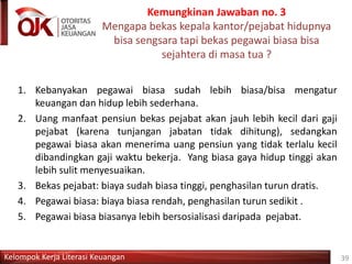 Kelompok Kerja Literasi Keuangan
Kemungkinan Jawaban no. 3
Mengapa bekas kepala kantor/pejabat hidupnya
bisa sengsara tapi bekas pegawai biasa bisa
sejahtera di masa tua ?
39
1. Kebanyakan pegawai biasa sudah lebih biasa/bisa mengatur
keuangan dan hidup lebih sederhana.
2. Uang manfaat pensiun bekas pejabat akan jauh lebih kecil dari gaji
pejabat (karena tunjangan jabatan tidak dihitung), sedangkan
pegawai biasa akan menerima uang pensiun yang tidak terlalu kecil
dibandingkan gaji waktu bekerja. Yang biasa gaya hidup tinggi akan
lebih sulit menyesuaikan.
3. Bekas pejabat: biaya sudah biasa tinggi, penghasilan turun dratis.
4. Pegawai biasa: biaya biasa rendah, penghasilan turun sedikit .
5. Pegawai biasa biasanya lebih bersosialisasi daripada pejabat.
 
