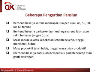 Kelompok Kerja Literasi Keuangan 4
Beberapa Pengertian Pensiun
 Berhenti bekerja karena mencapai usia pensiun ( 46, 56, 58,
60, 65 tahun)
 Berhenti bekerja dari pekerjaan rutinnya karena lelah atau
sakit berkepanjangan (uzur).
 Masa merdeka atau kebebasan setelah bekerja, tinggal
menikmati hidup
 Masa produktif telah habis, tinggal masa tidak produktif.
 (Berhenti bekerja dari suatu tempat lalu pindah bekerja atau
ganti pekerjaan)
 