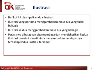 Kelompok Kerja Literasi Keuangan
Ilustrasi
6
• Berikut ini disampaikan dua ilustrasi.
• Ilustrasi yang pertama menggambarkan masa tua yang tidak
bahagia
• Ilustrasi ke dua menggambarkan masa tua yang bahagia
• Para siswa diharapkan bisa membaca dan mendiskusikan kedua
ilustrasi tersebut dan diminta menyampaikan pendapatnya
terhadap kedua ilustrasi tersebut.
 