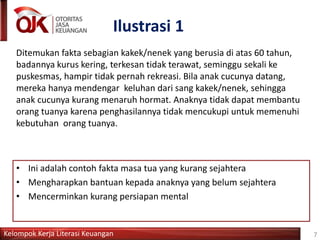 Kelompok Kerja Literasi Keuangan
Ilustrasi 1
Ditemukan fakta sebagian kakek/nenek yang berusia di atas 60 tahun,
badannya kurus kering, terkesan tidak terawat, seminggu sekali ke
puskesmas, hampir tidak pernah rekreasi. Bila anak cucunya datang,
mereka hanya mendengar keluhan dari sang kakek/nenek, sehingga
anak cucunya kurang menaruh hormat. Anaknya tidak dapat membantu
orang tuanya karena penghasilannya tidak mencukupi untuk memenuhi
kebutuhan orang tuanya.
7
• Ini adalah contoh fakta masa tua yang kurang sejahtera
• Mengharapkan bantuan kepada anaknya yang belum sejahtera
• Mencerminkan kurang persiapan mental
 