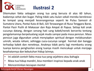 Kelompok Kerja Literasi Keuangan
Ilustrasi 2
Ditemukan fakta sebagian orang tua yang berusia di atas 60 tahun,
badannya sehat dan bugar. Paling tidak satu bulan sekali mereka berekreasi
ke tempat yang menjadi kesenangannya seperti ke Pulau Samosir di
Sumatera Utara, Pantai Kuta di Bali, Gili Terawangan di Nusa Tenggara Barat,
Pantai Pasir Putih di Makassar dan Raja Ampat di Papua. Setiap kali anak
cucunya datang, dengan senang hati sang kakek/nenek bercerita tentang
pengalamannya berpetualang sejak muda sampai pada masa pensiun. Masa
pensiun juga digunakan untuk menyiapkan spiritual dengan melaksanakan
umroh, wisata rohani, sehingga cucu-cucunya sangat hormat dan bangga
terhadap kakek dan neneknya. Anaknya tidak perlu lagi membantu orang
tuanya karena penghasilan orang tuanya masih mencukupi untuk menjaga
kesehatannya dan kebutuhan hidup lainnya.
8
• Ini adalah contoh fakta masa tua yang sejahtera atau bahagia
• Masa tua hidup mandiri, bisa memberi inspirasi kepada anak-anak
• Mencerminkan kesiapan mental
 