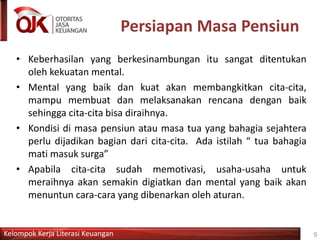 Kelompok Kerja Literasi Keuangan
Persiapan Masa Pensiun
• Keberhasilan yang berkesinambungan itu sangat ditentukan
oleh kekuatan mental.
• Mental yang baik dan kuat akan membangkitkan cita-cita,
mampu membuat dan melaksanakan rencana dengan baik
sehingga cita-cita bisa diraihnya.
• Kondisi di masa pensiun atau masa tua yang bahagia sejahtera
perlu dijadikan bagian dari cita-cita. Ada istilah “ tua bahagia
mati masuk surga”
• Apabila cita-cita sudah memotivasi, usaha-usaha untuk
meraihnya akan semakin digiatkan dan mental yang baik akan
menuntun cara-cara yang dibenarkan oleh aturan.
9
 
